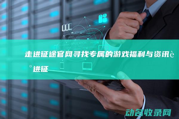 走进征途官网 寻找专属的游戏福利与资讯 (走进征途官网首页)