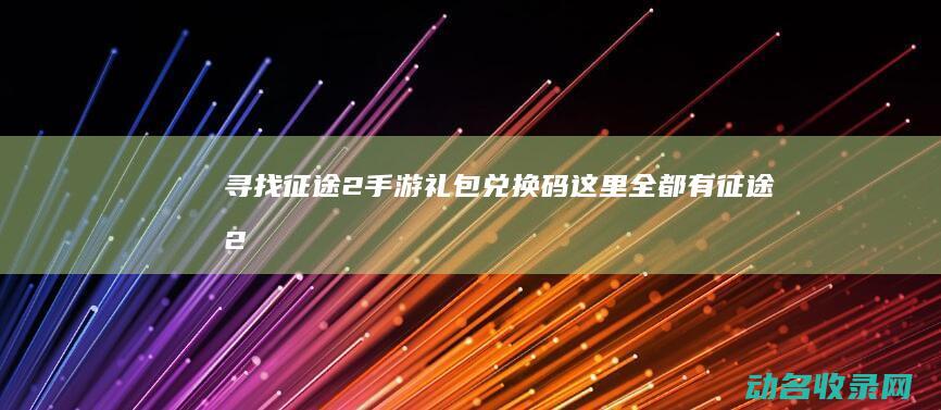 寻找征途2手游礼包兑换码 这里全都有！ (征途2手游装备寻宝在哪)