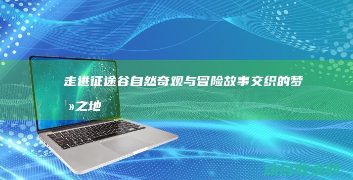 走进征途谷 自然奇观与冒险故事交织的梦幻之地 (走上征途)