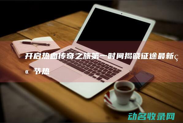 开启热血传奇之旅 第一时间揭晓征途最新章节 (热血传奇怎么开服)