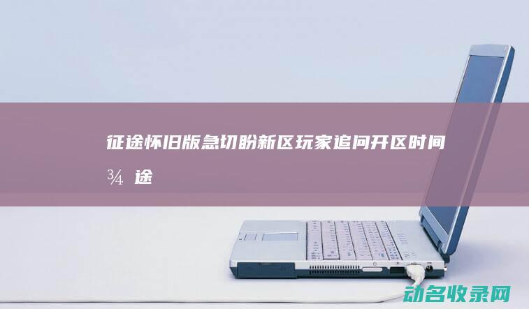 征途怀旧版 急切盼新区！ 玩家追问开区时间 (征途怀旧版攻略2020)