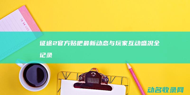 征途2官方贴吧最新动态与玩家互动盛况全记录 (征途2s官方)