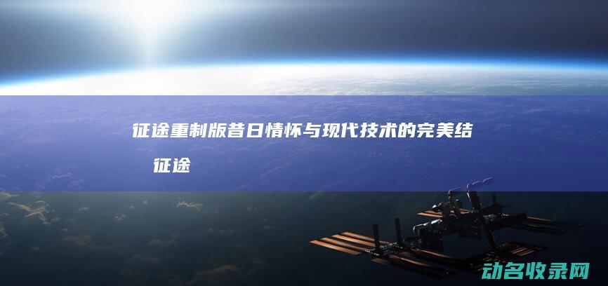 征途 重制版 昔日情怀与现代技术的完美结合 (征途重制版攻略)